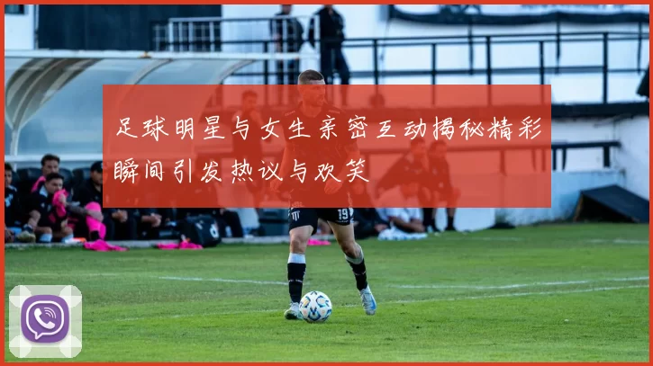 足球明星与女生亲密互动揭秘精彩瞬间引发热议与欢笑