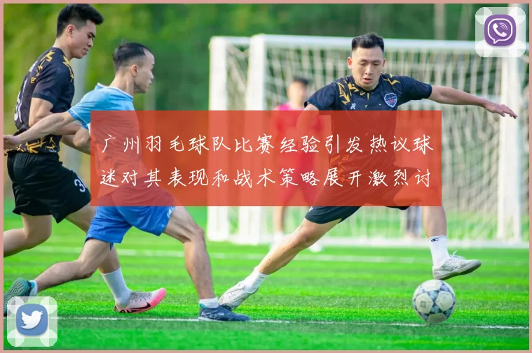广州羽毛球队比赛经验引发热议球迷对其表现和战术策略展开激烈讨论