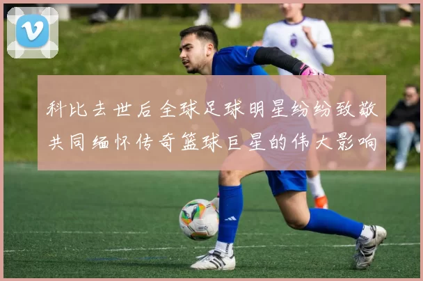 科比去世后全球足球明星纷纷致敬共同缅怀传奇篮球巨星的伟大影响力