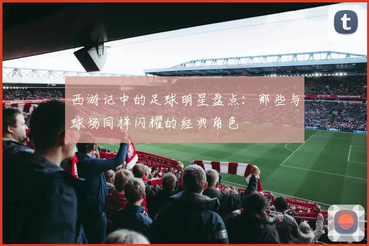 西游记中的足球明星盘点：那些与球场同样闪耀的经典角色