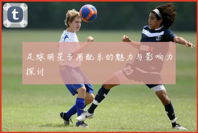 足球明星专用配乐的魅力与影响力探讨