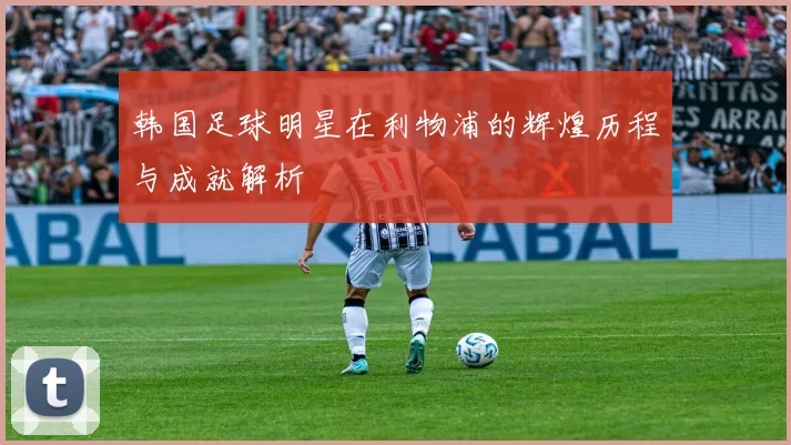 韩国足球明星在利物浦的辉煌历程与成就解析