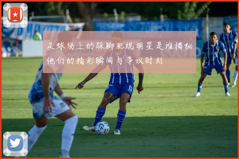 足球场上的踩脚犯规明星是谁揭秘他们的精彩瞬间与争议时刻