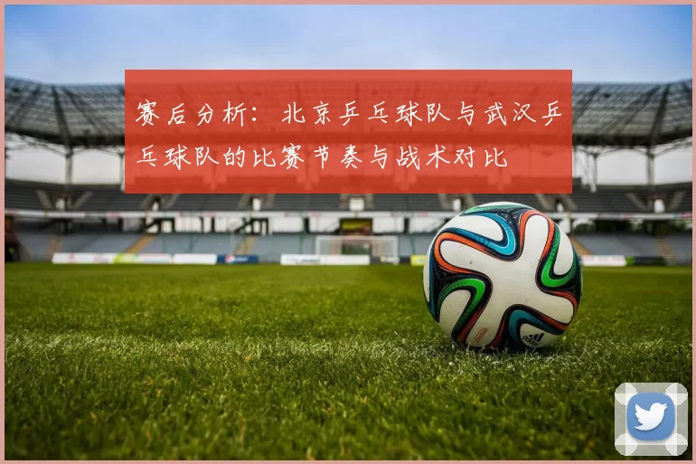 赛后分析：北京乒乓球队与武汉乒乓球队的比赛节奏与战术对比