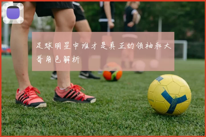 足球明星中谁才是真正的领袖和大哥角色解析