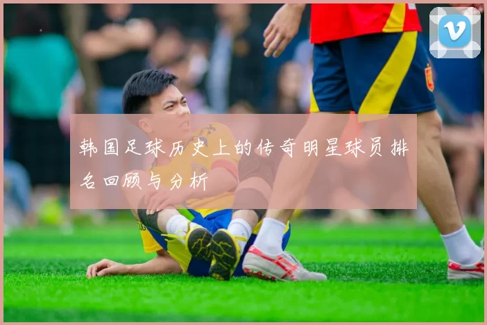 韩国足球历史上的传奇明星球员排名回顾与分析
