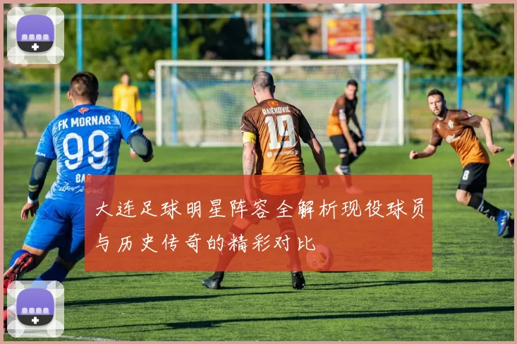 大连足球明星阵容全解析现役球员与历史传奇的精彩对比