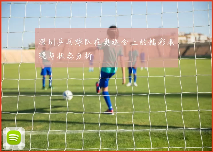 深圳乒乓球队在奥运会上的精彩表现与状态分析