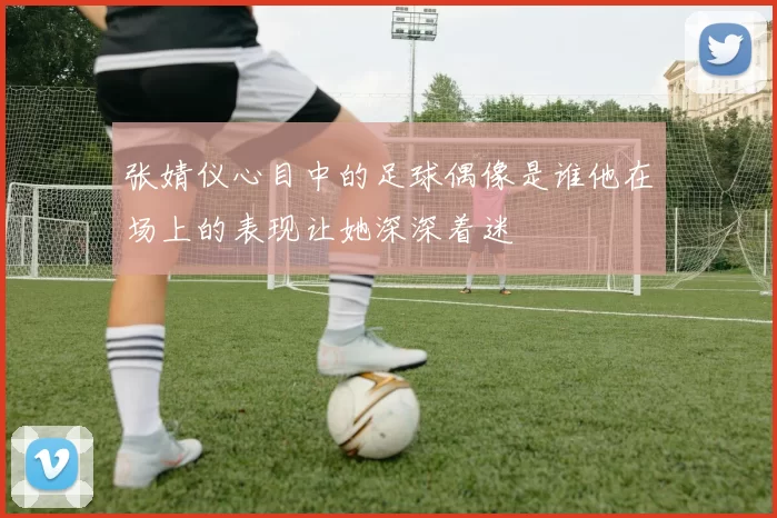 张婧仪心目中的足球偶像是谁他在场上的表现让她深深着迷