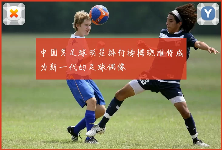 中国男足球明星排行榜揭晓谁将成为新一代的足球偶像