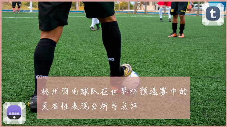 杭州羽毛球队在世界杯预选赛中的灵活性表现分析与点评